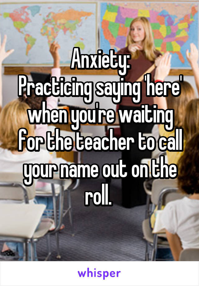 Anxiety:
Practicing saying 'here' when you're waiting for the teacher to call your name out on the roll. 
