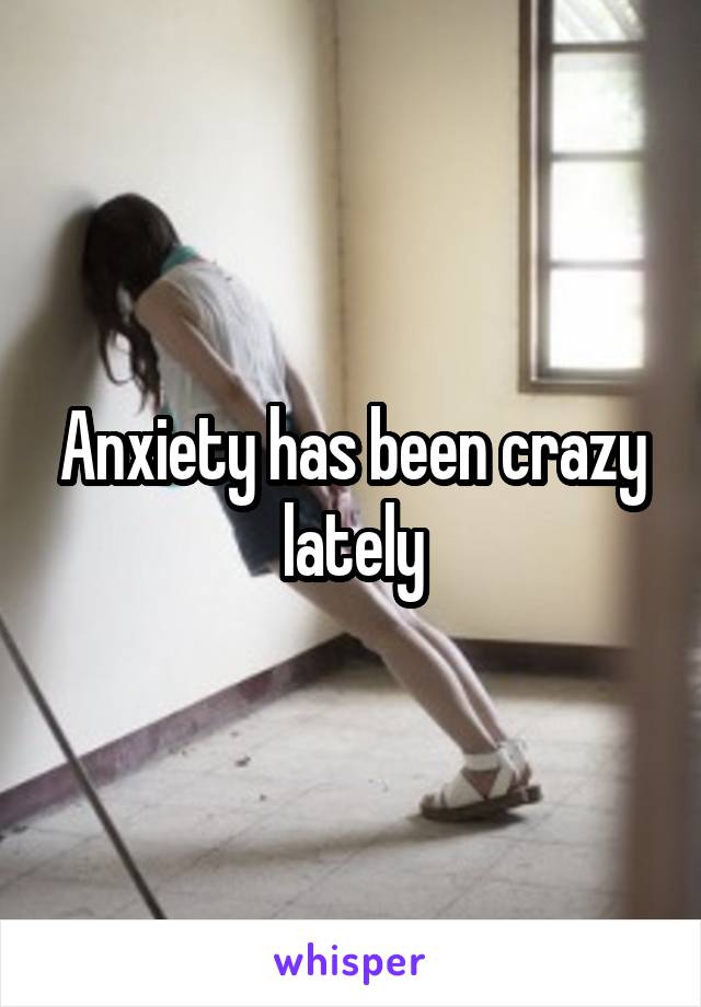 Anxiety has been crazy lately