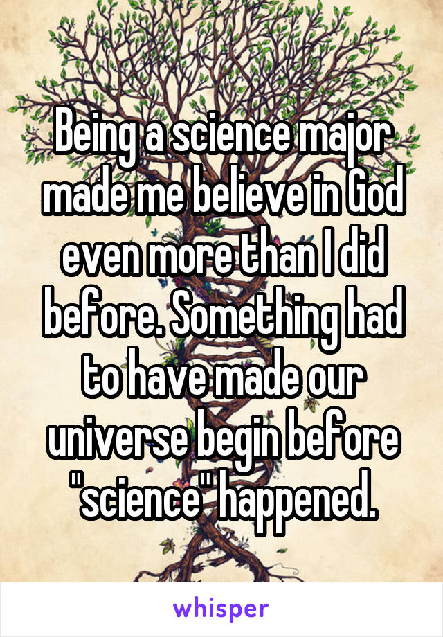 Being a science major made me believe in God even more than I did before. Something had to have made our universe begin before "science" happened.