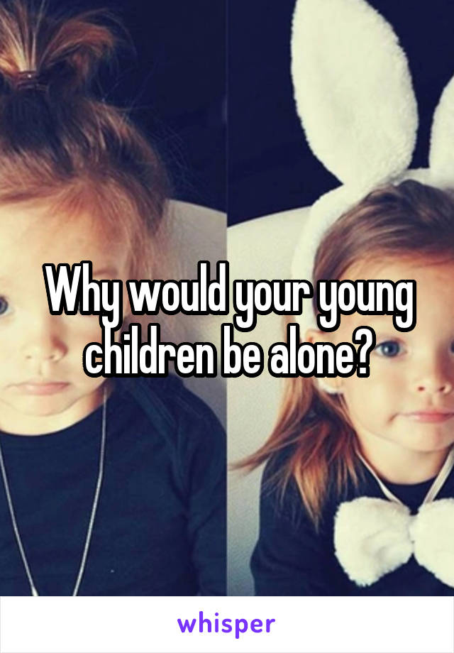 Why would your young children be alone?