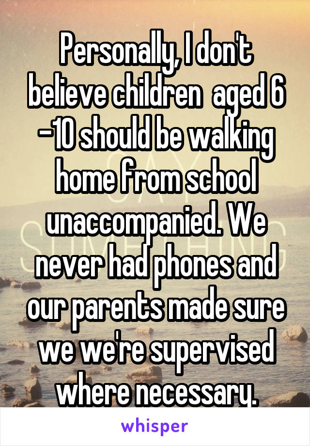 Personally, I don't believe children  aged 6 -10 should be walking home from school unaccompanied. We never had phones and our parents made sure we we're supervised where necessary.