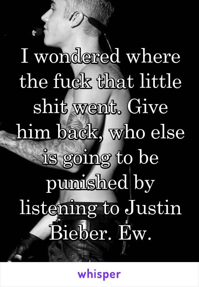 I wondered where the fuck that little shit went. Give him back, who else is going to be punished by listening to Justin Bieber. Ew.