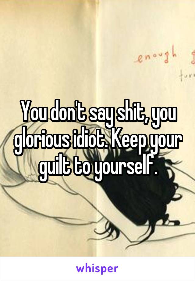 You don't say shit, you glorious idiot. Keep your guilt to yourself.