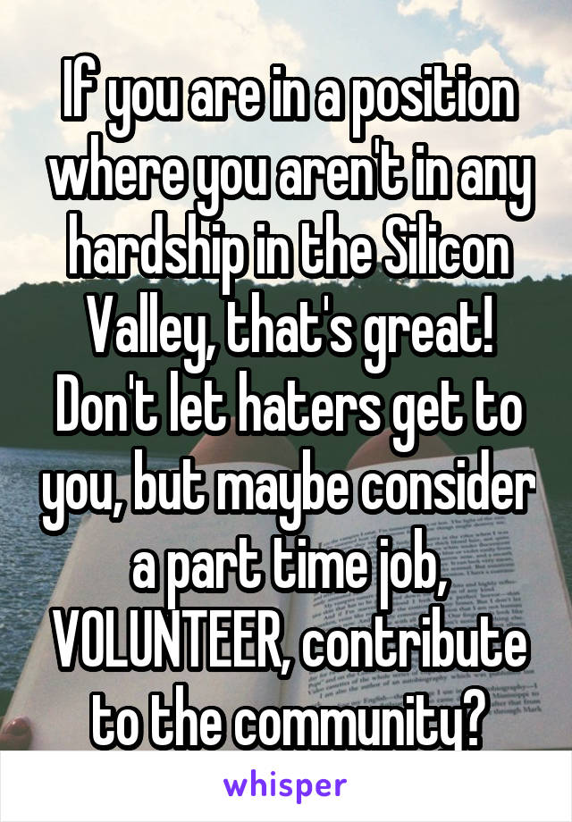 If you are in a position where you aren't in any hardship in the Silicon Valley, that's great! Don't let haters get to you, but maybe consider a part time job, VOLUNTEER, contribute to the community?