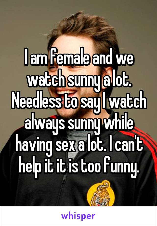 I am female and we watch sunny a lot. Needless to say I watch always sunny while having sex a lot. I can't help it it is too funny.