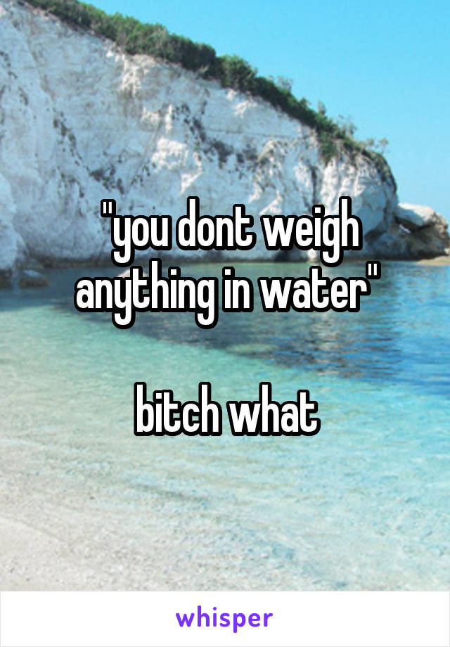  "you dont weigh anything in water"

bitch what