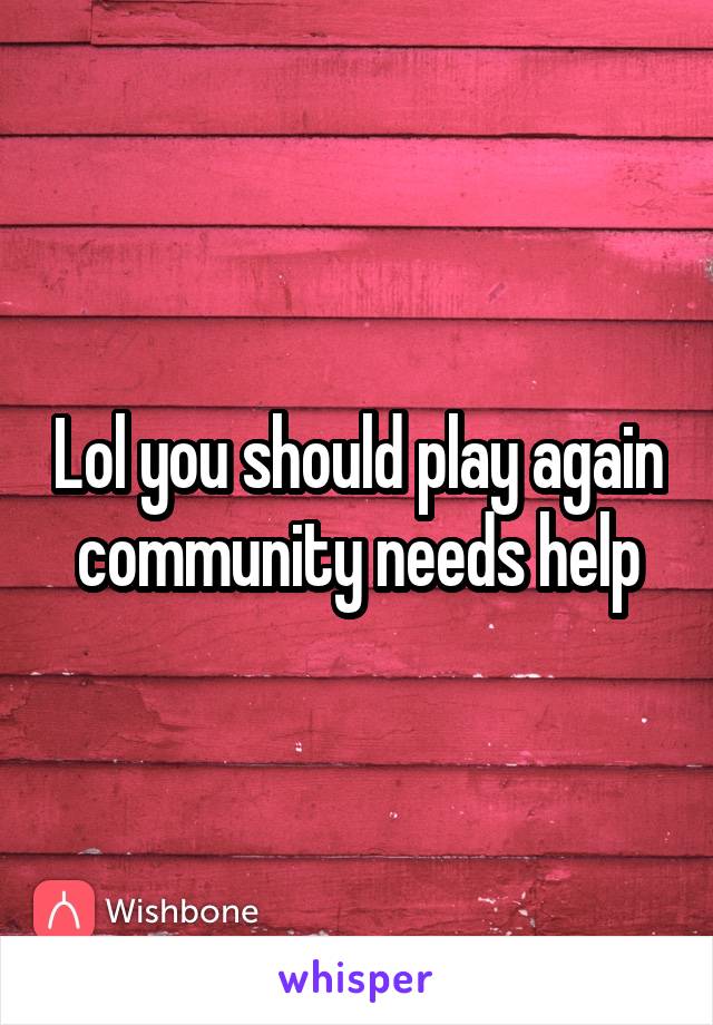 Lol you should play again community needs help