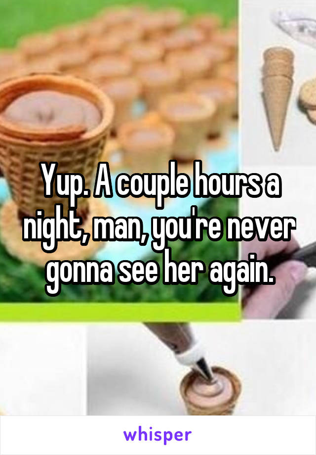 Yup. A couple hours a night, man, you're never gonna see her again.