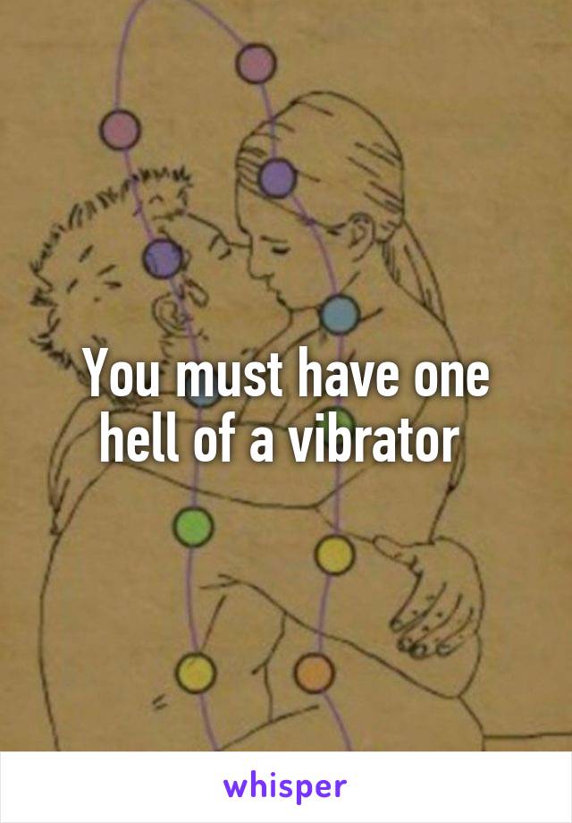 You must have one hell of a vibrator 