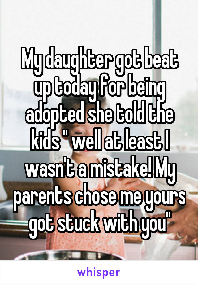 My daughter got beat up today for being adopted she told the kids " well at least I wasn't a mistake! My parents chose me yours got stuck with you"