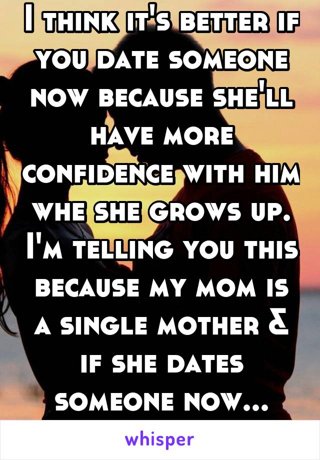 I think it's better if you date someone now because she'll have more confidence with him whe she grows up. I'm telling you this because my mom is a single mother & if she dates someone now... Awkward