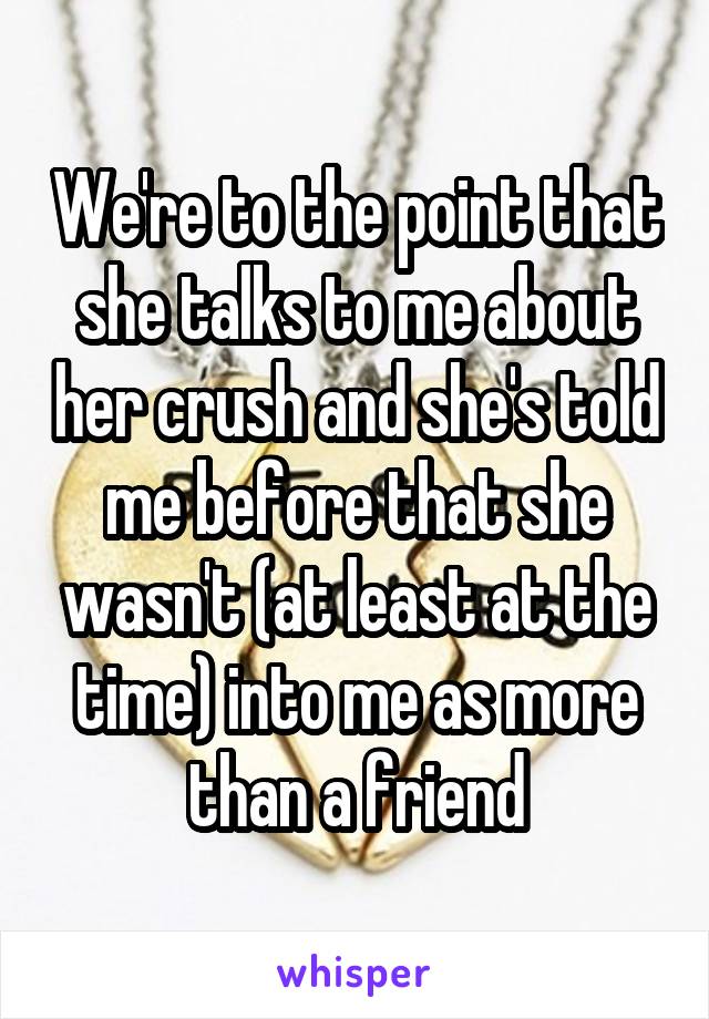 We're to the point that she talks to me about her crush and she's told me before that she wasn't (at least at the time) into me as more than a friend