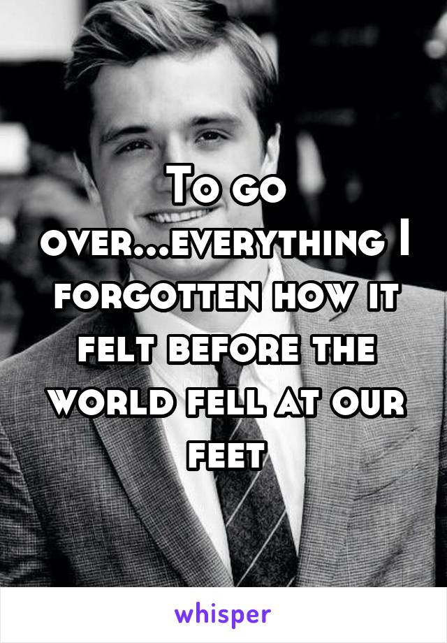 To go over...everything I forgotten how it felt before the world fell at our feet