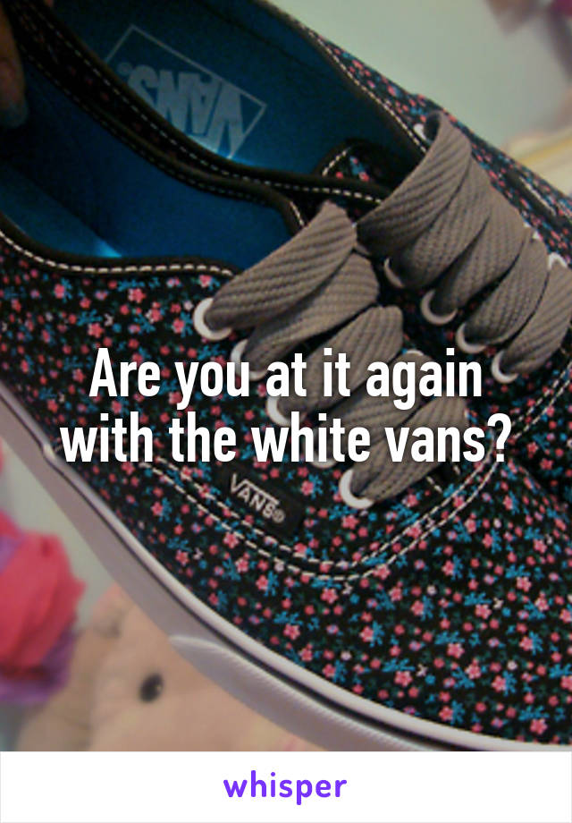 Are you at it again with the white vans?