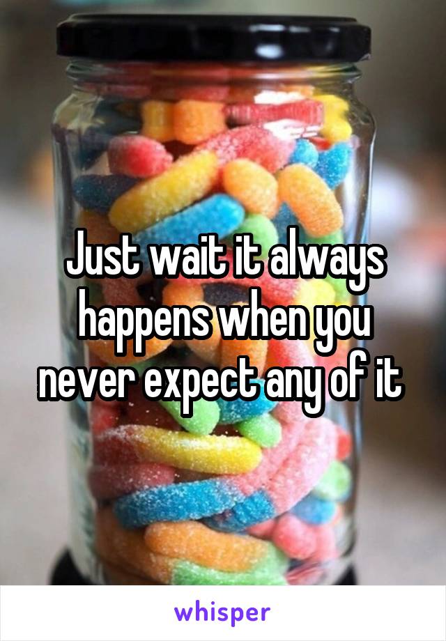 Just wait it always happens when you never expect any of it 