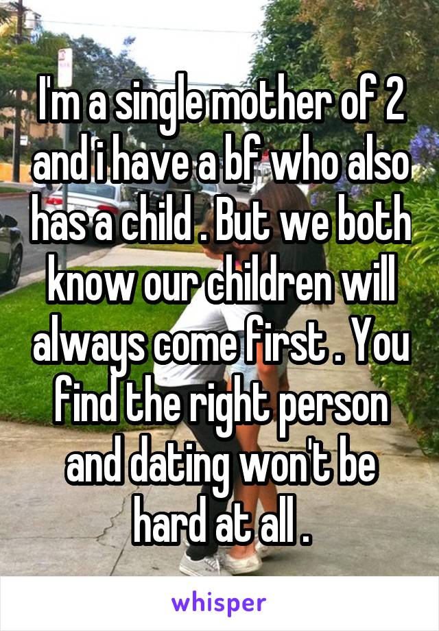 I'm a single mother of 2 and i have a bf who also has a child . But we both know our children will always come first . You find the right person and dating won't be hard at all .