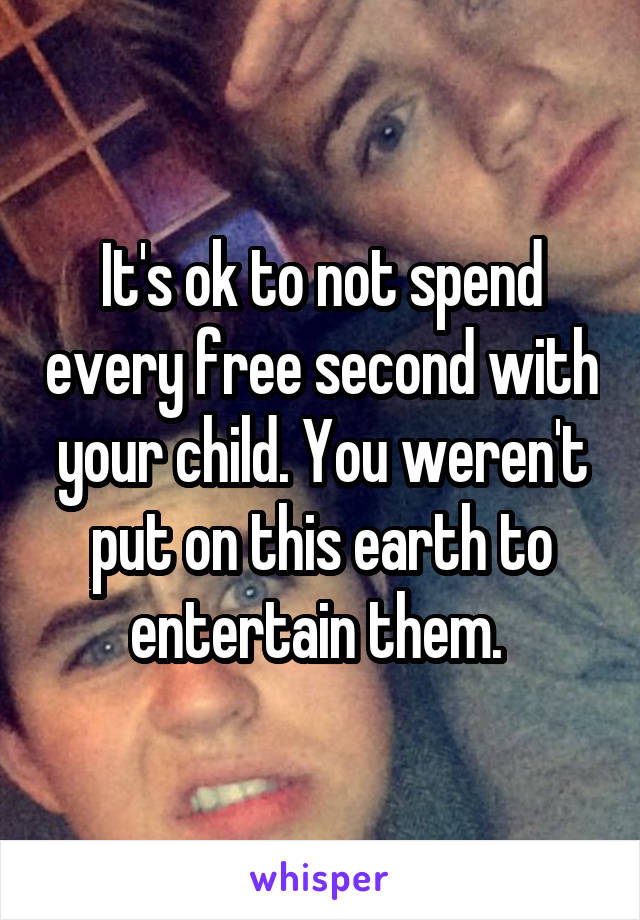 It's ok to not spend every free second with your child. You weren't put on this earth to entertain them. 