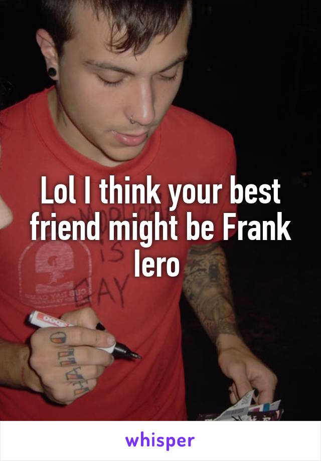Lol I think your best friend might be Frank Iero 