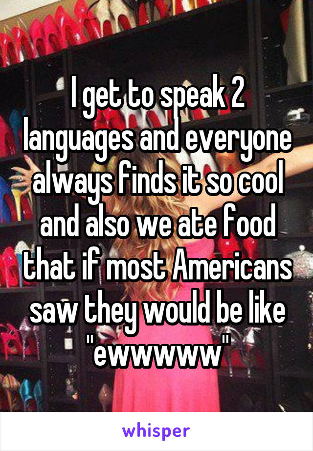 I get to speak 2 languages and everyone always finds it so cool and also we ate food that if most Americans saw they would be like "ewwwww"