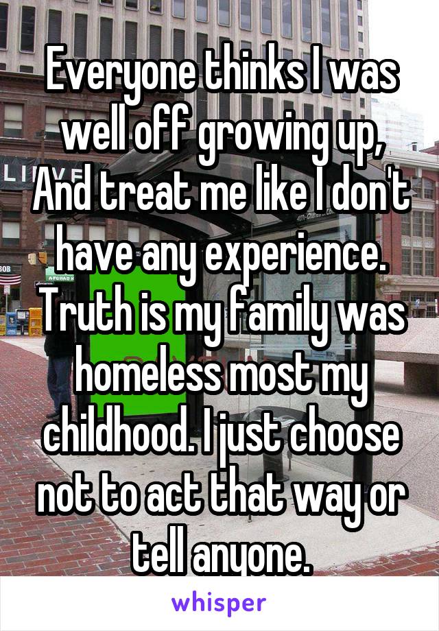 Everyone thinks I was well off growing up, And treat me like I don't have any experience. Truth is my family was homeless most my childhood. I just choose not to act that way or tell anyone.