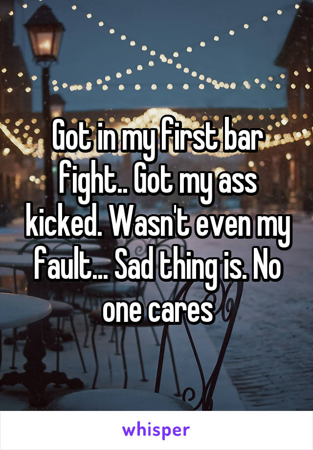 Got in my first bar fight.. Got my ass kicked. Wasn't even my fault... Sad thing is. No one cares