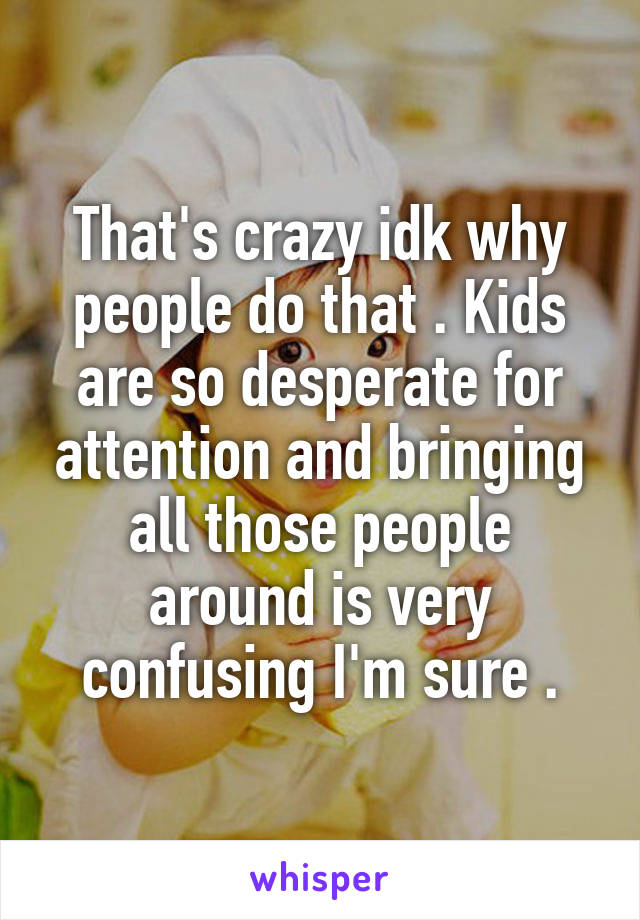 That's crazy idk why people do that . Kids are so desperate for attention and bringing all those people around is very confusing I'm sure .