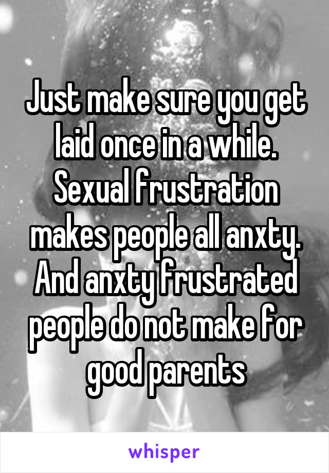 Just make sure you get laid once in a while. Sexual frustration makes people all anxty. And anxty frustrated people do not make for good parents