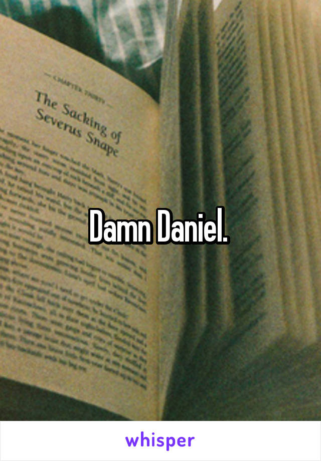 Damn Daniel. 