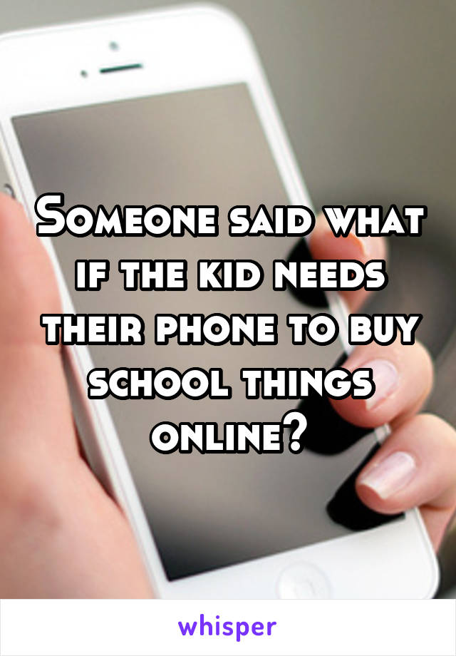 Someone said what if the kid needs their phone to buy school things online?