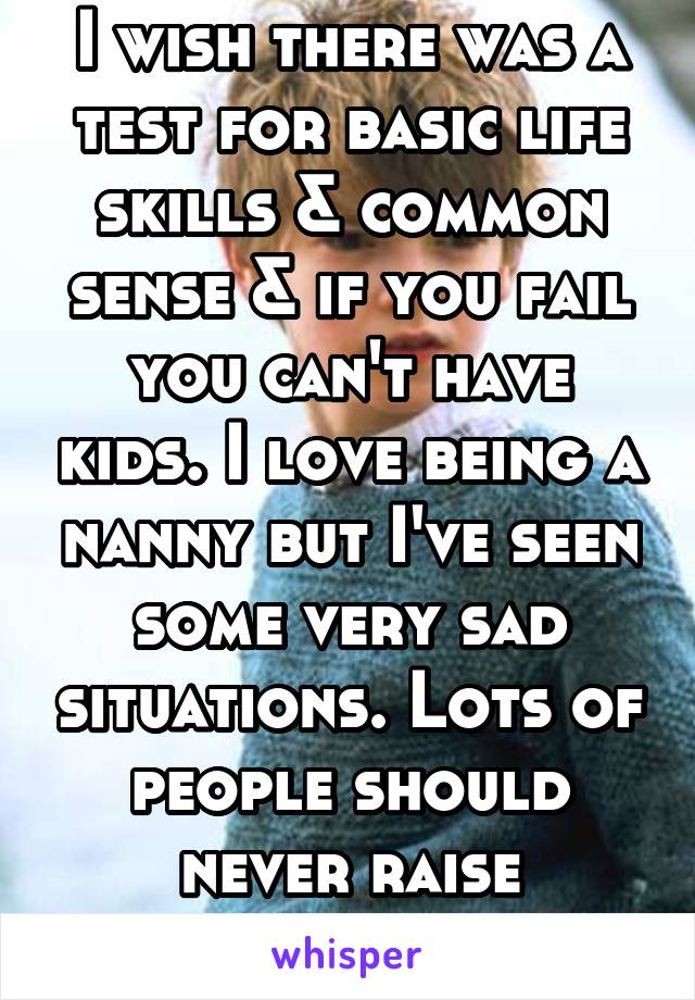 I wish there was a test for basic life skills & common sense & if you fail you can't have kids. I love being a nanny but I've seen some very sad situations. Lots of people should never raise children