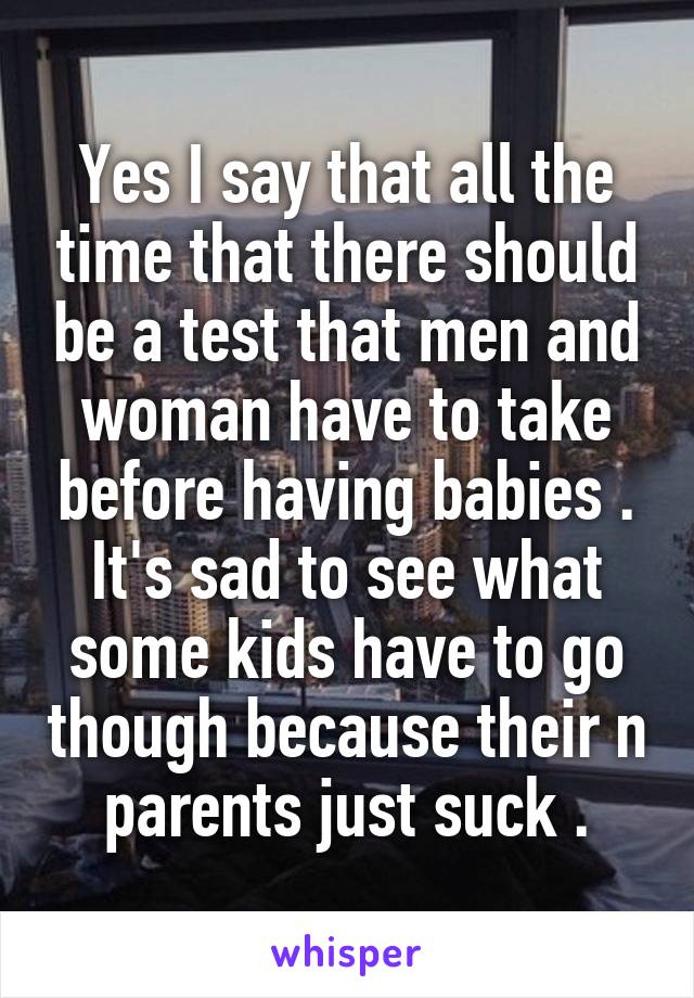 Yes I say that all the time that there should be a test that men and woman have to take before having babies . It's sad to see what some kids have to go though because their n parents just suck .