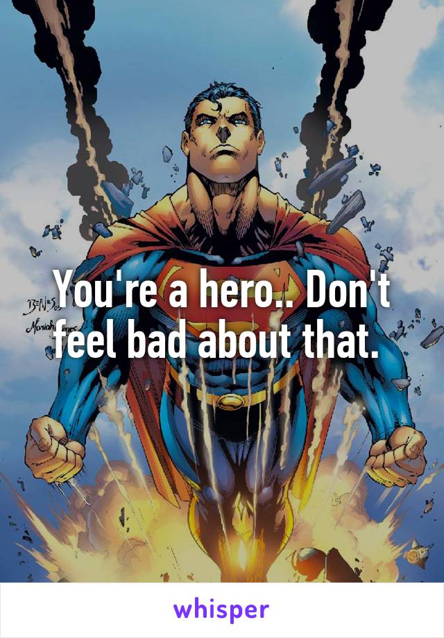 You're a hero.. Don't feel bad about that. 