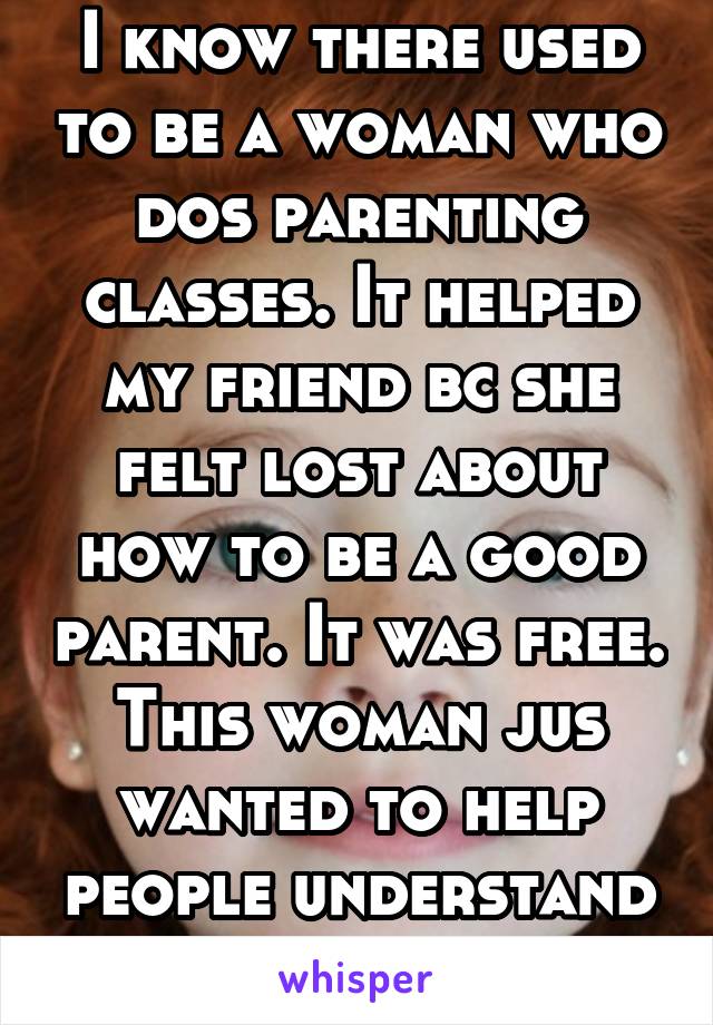 I know there used to be a woman who dos parenting classes. It helped my friend bc she felt lost about how to be a good parent. It was free. This woman jus wanted to help people understand more. 