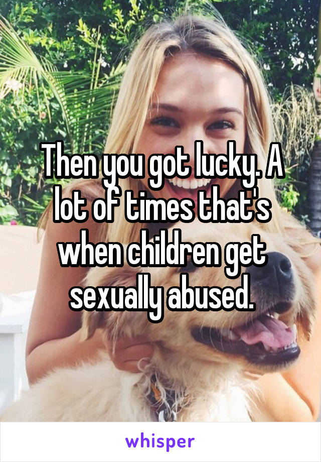 Then you got lucky. A lot of times that's when children get sexually abused.