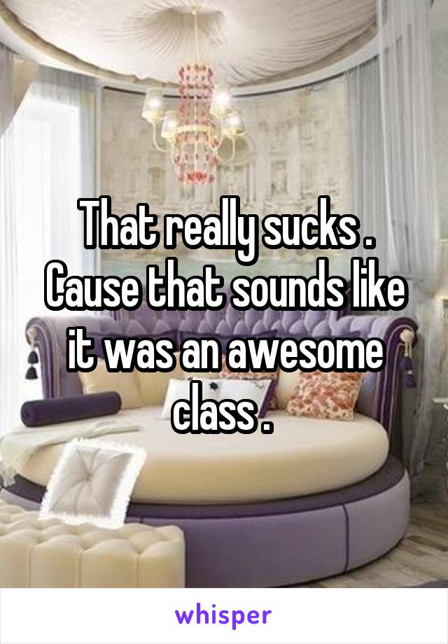 That really sucks . Cause that sounds like it was an awesome class . 