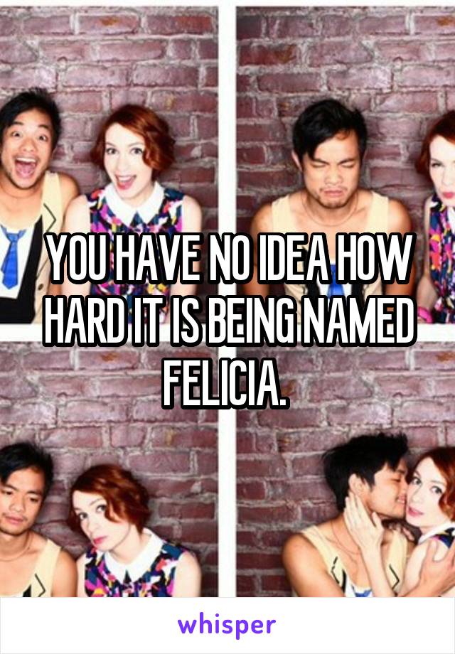 YOU HAVE NO IDEA HOW HARD IT IS BEING NAMED FELICIA. 