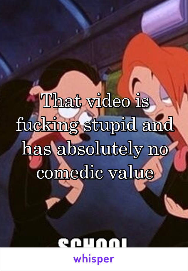 That video is fucking stupid and has absolutely no comedic value