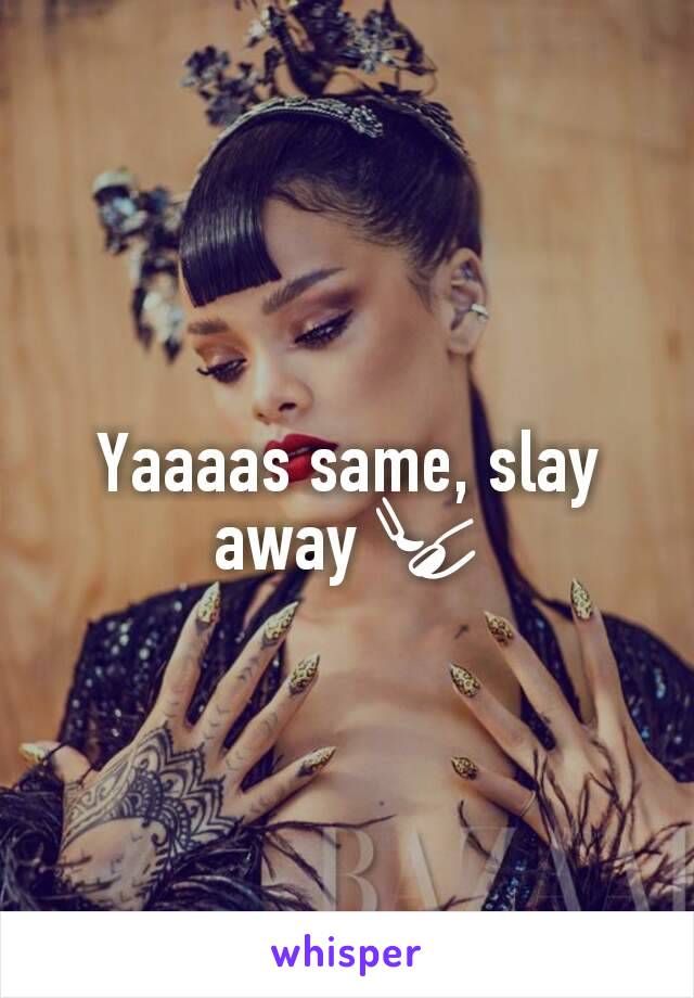 Yaaaas same, slay away 💅