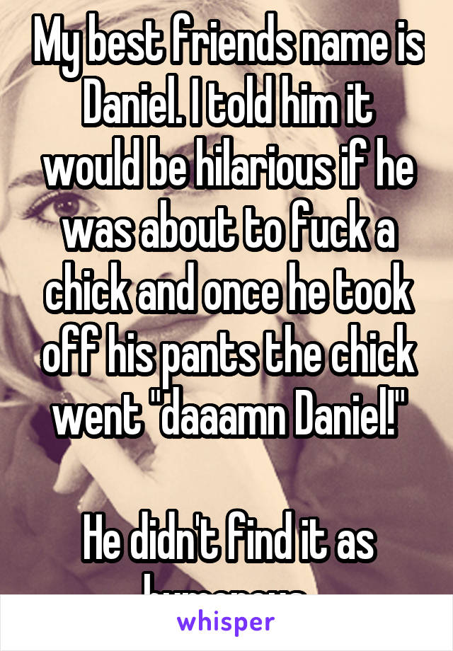 My best friends name is Daniel. I told him it would be hilarious if he was about to fuck a chick and once he took off his pants the chick went "daaamn Daniel!"

He didn't find it as humorous.