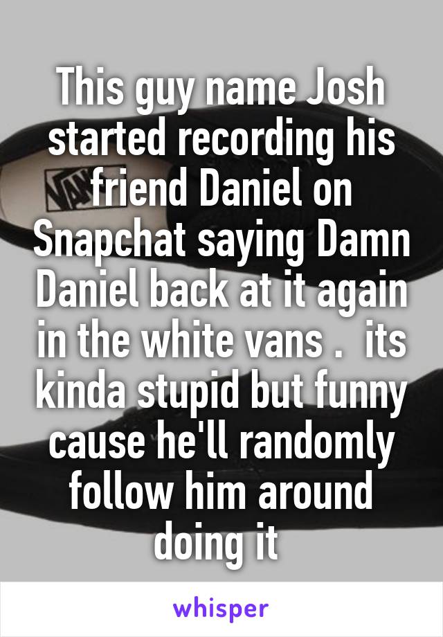 This guy name Josh started recording his friend Daniel on Snapchat saying Damn Daniel back at it again in the white vans .  its kinda stupid but funny cause he'll randomly follow him around doing it 