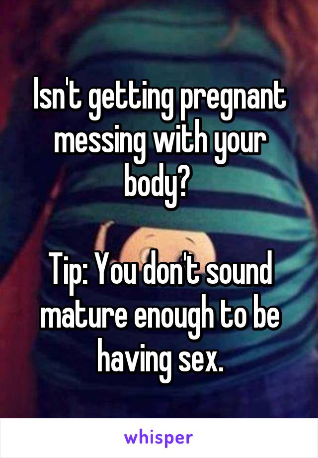 Isn't getting pregnant messing with your body? 

Tip: You don't sound mature enough to be having sex.