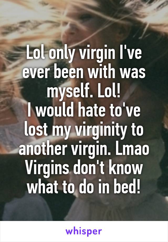 Lol only virgin I've ever been with was myself. Lol!
I would hate to've lost my virginity to another virgin. Lmao Virgins don't know what to do in bed!