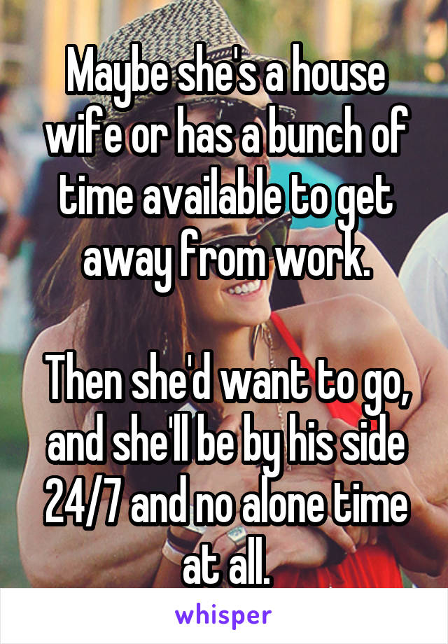 Maybe she's a house wife or has a bunch of time available to get away from work.

Then she'd want to go, and she'll be by his side 24/7 and no alone time at all.