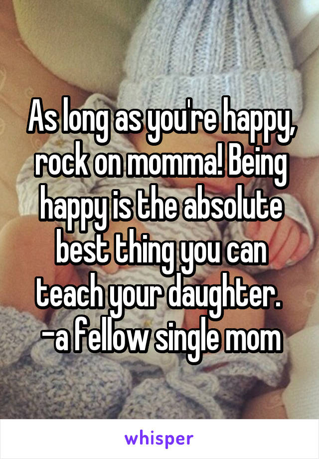 As long as you're happy, rock on momma! Being happy is the absolute best thing you can teach your daughter. 
-a fellow single mom