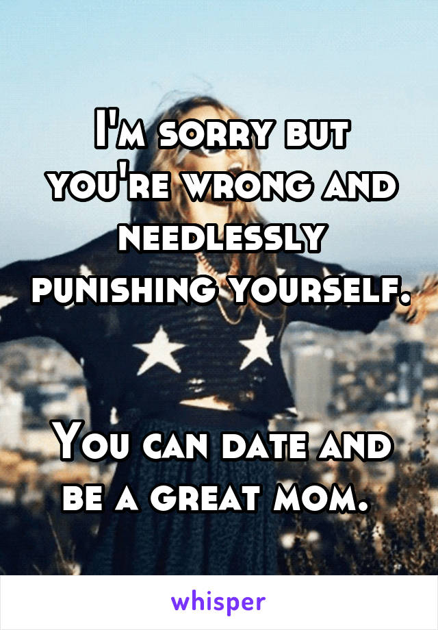 I'm sorry but you're wrong and needlessly punishing yourself. 

You can date and be a great mom. 