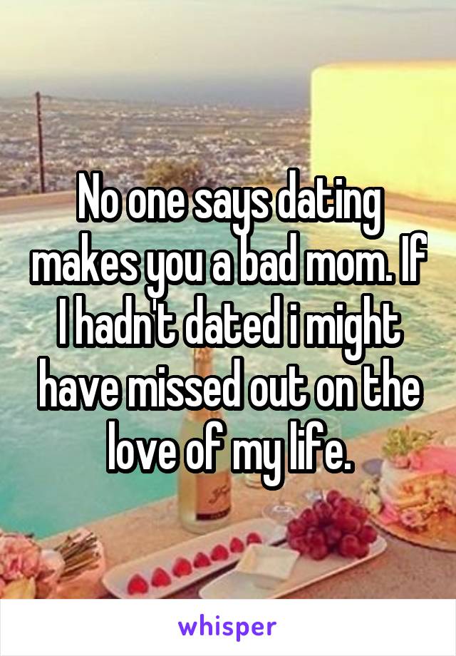 No one says dating makes you a bad mom. If I hadn't dated i might have missed out on the love of my life.