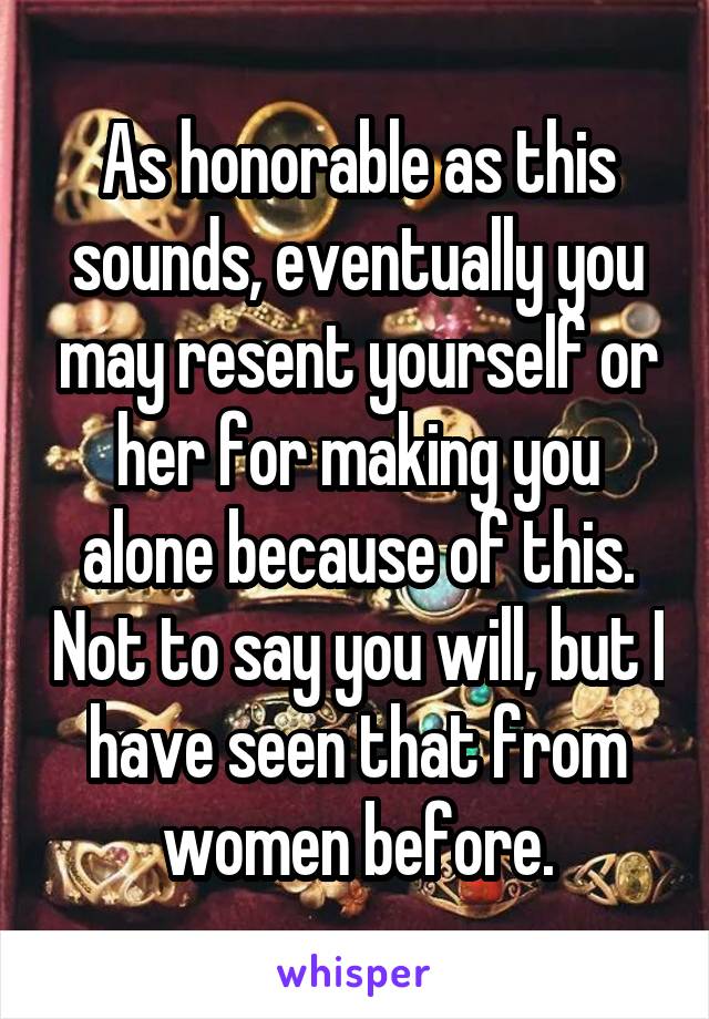 As honorable as this sounds, eventually you may resent yourself or her for making you alone because of this. Not to say you will, but I have seen that from women before.