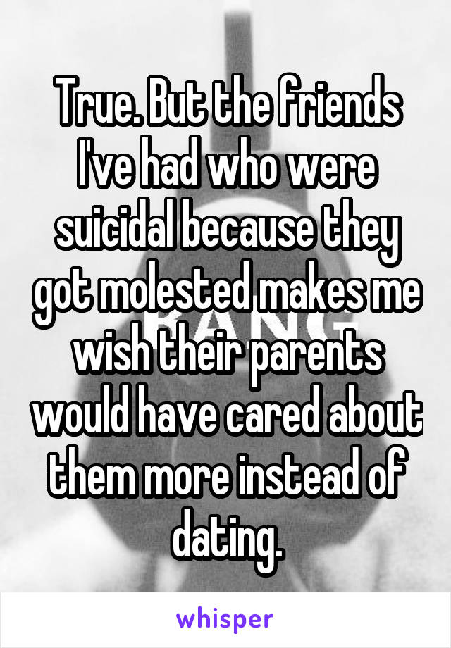 True. But the friends I've had who were suicidal because they got molested makes me wish their parents would have cared about them more instead of dating.