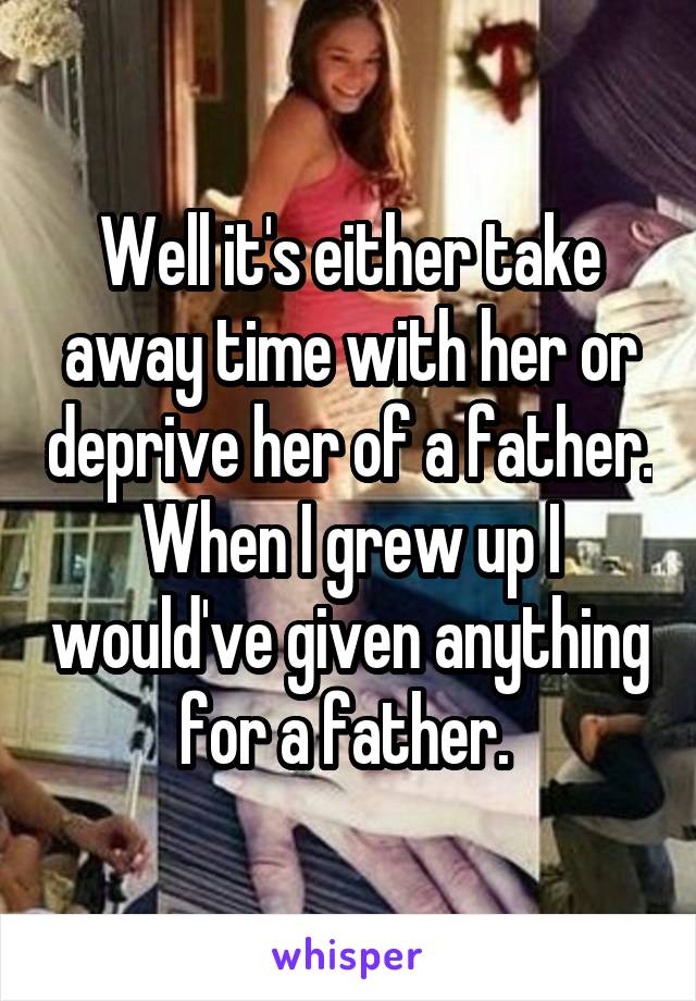 Well it's either take away time with her or deprive her of a father. When I grew up I would've given anything for a father. 