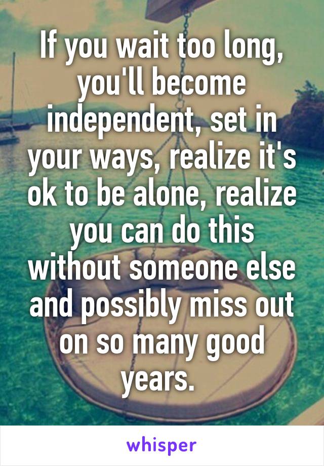 If you wait too long, you'll become independent, set in your ways, realize it's ok to be alone, realize you can do this without someone else and possibly miss out on so many good years. 
